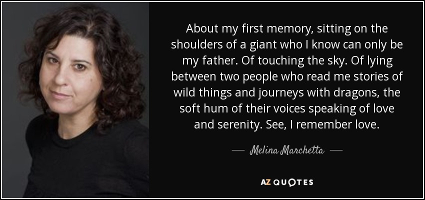About my first memory, sitting on the shoulders of a giant who I know can only be my father. Of touching the sky. Of lying between two people who read me stories of wild things and journeys with dragons, the soft hum of their voices speaking of love and serenity. See, I remember love. - Melina Marchetta