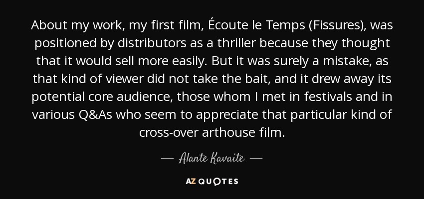 About my work, my first film, Écoute le Temps (Fissures), was positioned by distributors as a thriller because they thought that it would sell more easily. But it was surely a mistake, as that kind of viewer did not take the bait, and it drew away its potential core audience, those whom I met in festivals and in various Q&As who seem to appreciate that particular kind of cross-over arthouse film. - Alante Kavaite