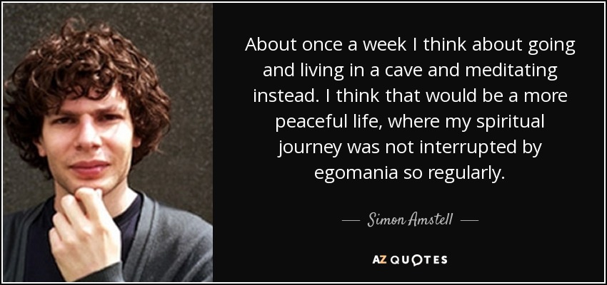 About once a week I think about going and living in a cave and meditating instead. I think that would be a more peaceful life, where my spiritual journey was not interrupted by egomania so regularly. - Simon Amstell