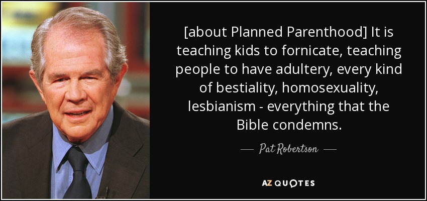 [about Planned Parenthood] It is teaching kids to fornicate, teaching people to have adultery, every kind of bestiality, homosexuality, lesbianism - everything that the Bible condemns. - Pat Robertson