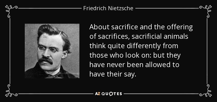 About sacrifice and the offering of sacrifices, sacrificial animals think quite differently from those who look on: but they have never been allowed to have their say. - Friedrich Nietzsche