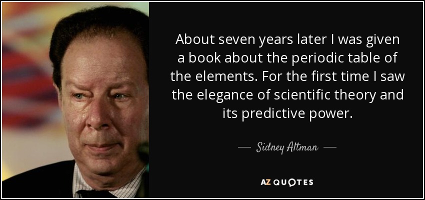 About seven years later I was given a book about the periodic table of the elements. For the first time I saw the elegance of scientific theory and its predictive power. - Sidney Altman