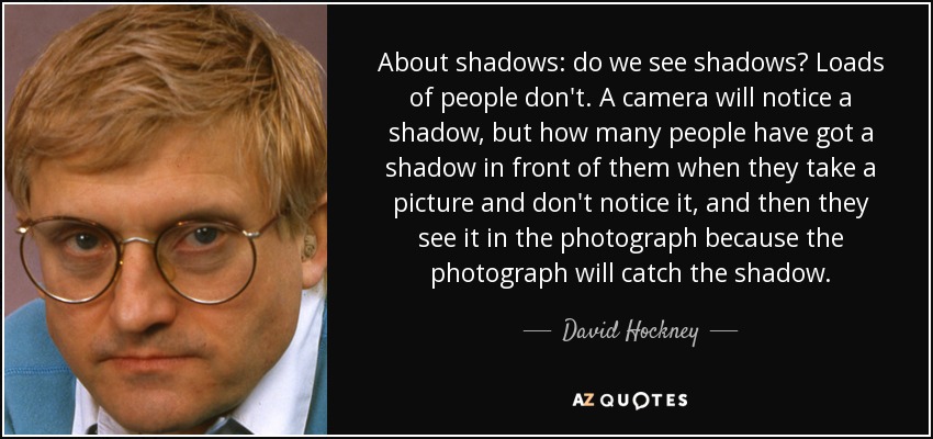 About shadows: do we see shadows? Loads of people don't. A camera will notice a shadow, but how many people have got a shadow in front of them when they take a picture and don't notice it, and then they see it in the photograph because the photograph will catch the shadow. - David Hockney