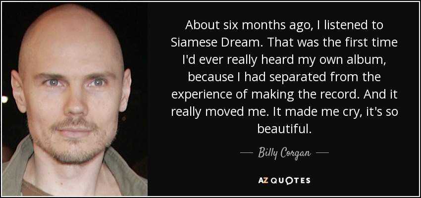 About six months ago, I listened to Siamese Dream. That was the first time I'd ever really heard my own album, because I had separated from the experience of making the record. And it really moved me. It made me cry, it's so beautiful. - Billy Corgan