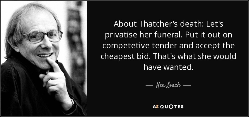 About Thatcher's death: Let's privatise her funeral. Put it out on competetive tender and accept the cheapest bid. That's what she would have wanted. - Ken Loach