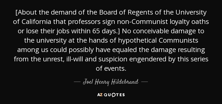 [About the demand of the Board of Regents of the University of California that professors sign non-Communist loyalty oaths or lose their jobs within 65 days.] No conceivable damage to the university at the hands of hypothetical Communists among us could possibly have equaled the damage resulting from the unrest, ill-will and suspicion engendered by this series of events. - Joel Henry Hildebrand