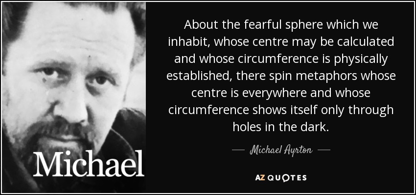 About the fearful sphere which we inhabit, whose centre may be calculated and whose circumference is physically established, there spin metaphors whose centre is everywhere and whose circumference shows itself only through holes in the dark. - Michael Ayrton