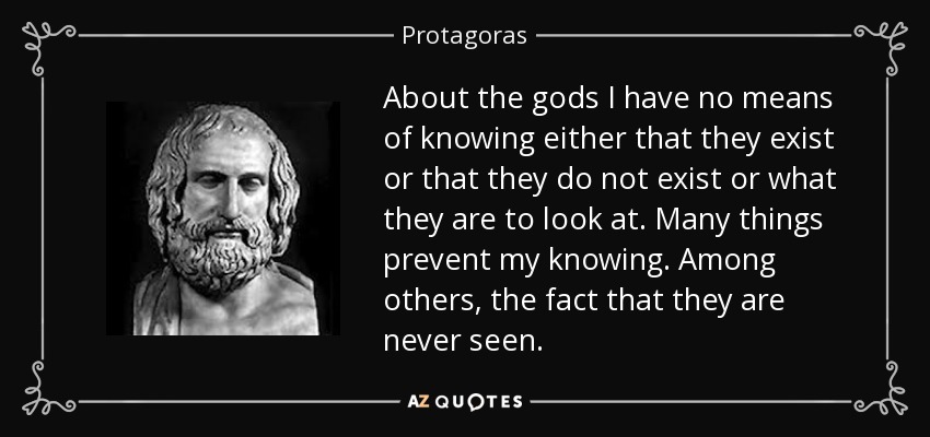 About the gods I have no means of knowing either that they exist or that they do not exist or what they are to look at. Many things prevent my knowing. Among others, the fact that they are never seen. - Protagoras