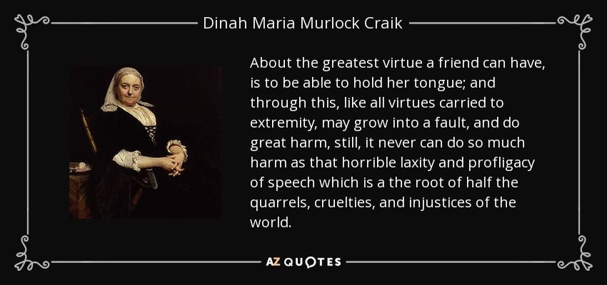 About the greatest virtue a friend can have, is to be able to hold her tongue; and through this, like all virtues carried to extremity, may grow into a fault, and do great harm, still, it never can do so much harm as that horrible laxity and profligacy of speech which is a the root of half the quarrels, cruelties, and injustices of the world. - Dinah Maria Murlock Craik