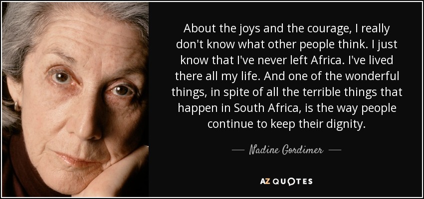 About the joys and the courage, I really don't know what other people think. I just know that I've never left Africa. I've lived there all my life. And one of the wonderful things, in spite of all the terrible things that happen in South Africa, is the way people continue to keep their dignity. - Nadine Gordimer