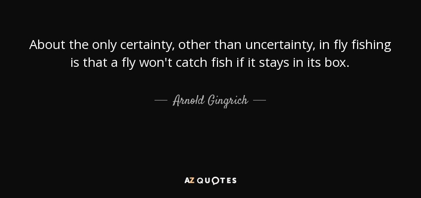 About the only certainty, other than uncertainty, in fly fishing is that a fly won't catch fish if it stays in its box. - Arnold Gingrich