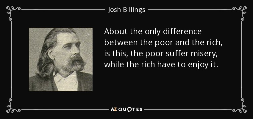 About the only difference between the poor and the rich, is this, the poor suffer misery, while the rich have to enjoy it. - Josh Billings