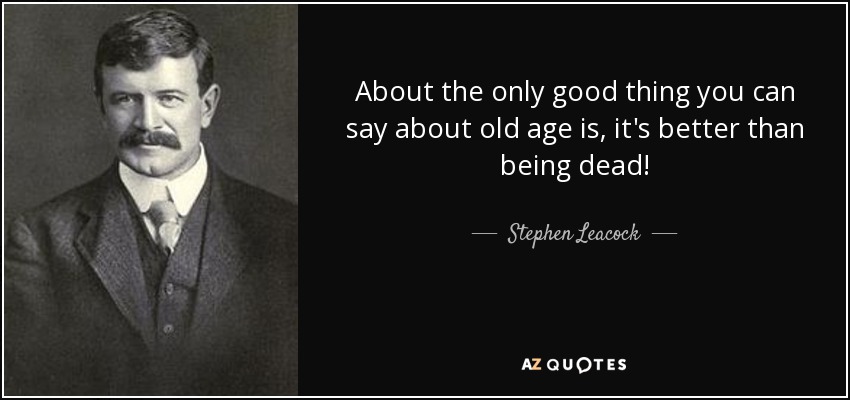 About the only good thing you can say about old age is, it's better than being dead! - Stephen Leacock