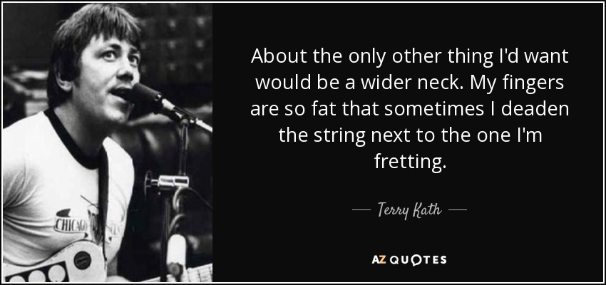 About the only other thing I'd want would be a wider neck. My fingers are so fat that sometimes I deaden the string next to the one I'm fretting. - Terry Kath