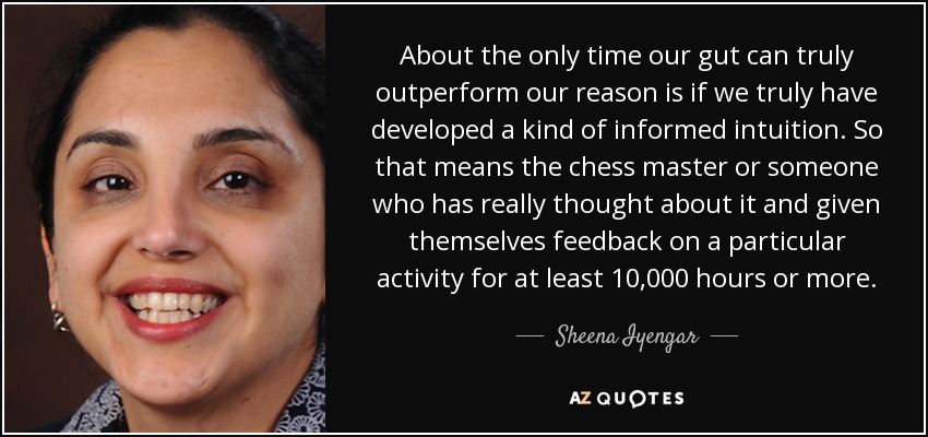 About the only time our gut can truly outperform our reason is if we truly have developed a kind of informed intuition. So that means the chess master or someone who has really thought about it and given themselves feedback on a particular activity for at least 10,000 hours or more. - Sheena Iyengar