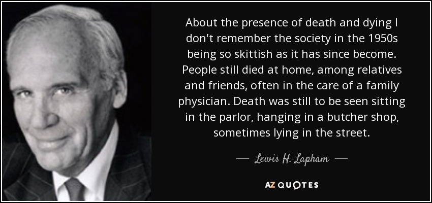 About the presence of death and dying I don't remember the society in the 1950s being so skittish as it has since become. People still died at home, among relatives and friends, often in the care of a family physician. Death was still to be seen sitting in the parlor, hanging in a butcher shop, sometimes lying in the street. - Lewis H. Lapham