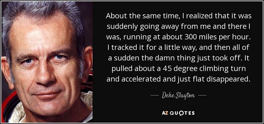 About the same time, I realized that it was suddenly going away from me and there I was, running at about 300 miles per hour. I tracked it for a little way, and then all of a sudden the damn thing just took off. It pulled about a 45 degree climbing turn and accelerated and just flat disappeared. - Deke Slayton