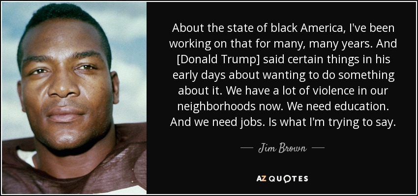 About the state of black America, I've been working on that for many, many years. And [Donald Trump] said certain things in his early days about wanting to do something about it. We have a lot of violence in our neighborhoods now. We need education. And we need jobs. Is what I'm trying to say. - Jim Brown