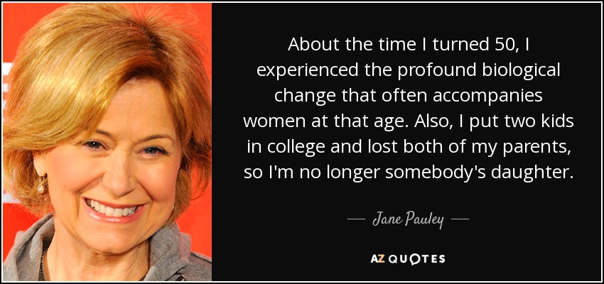 About the time I turned 50, I experienced the profound biological change that often accompanies women at that age. Also, I put two kids in college and lost both of my parents, so I'm no longer somebody's daughter. - Jane Pauley