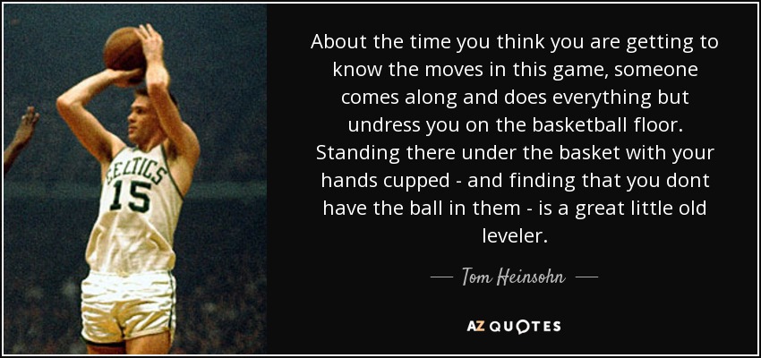 About the time you think you are getting to know the moves in this game, someone comes along and does everything but undress you on the basketball floor. Standing there under the basket with your hands cupped - and finding that you dont have the ball in them - is a great little old leveler. - Tom Heinsohn