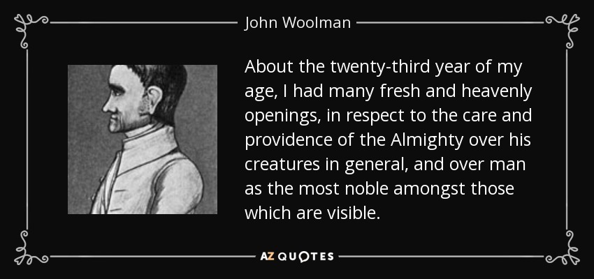 About the twenty-third year of my age, I had many fresh and heavenly openings, in respect to the care and providence of the Almighty over his creatures in general, and over man as the most noble amongst those which are visible. - John Woolman