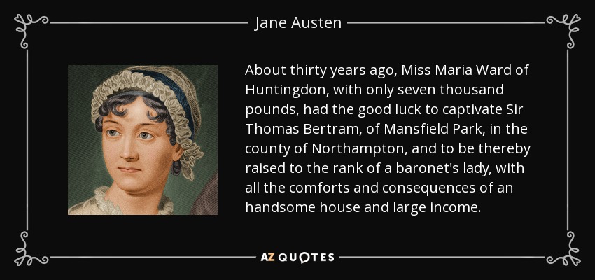 About thirty years ago, Miss Maria Ward of Huntingdon, with only seven thousand pounds, had the good luck to captivate Sir Thomas Bertram, of Mansfield Park, in the county of Northampton, and to be thereby raised to the rank of a baronet's lady, with all the comforts and consequences of an handsome house and large income. - Jane Austen