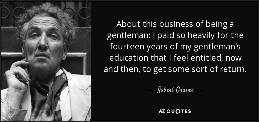 About this business of being a gentleman: I paid so heavily for the fourteen years of my gentleman's education that I feel entitled, now and then, to get some sort of return. - Robert Graves