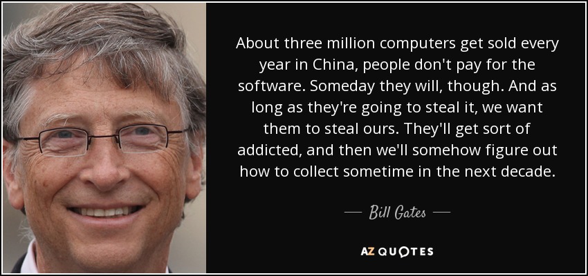 About three million computers get sold every year in China, people don't pay for the software. Someday they will, though. And as long as they're going to steal it, we want them to steal ours. They'll get sort of addicted, and then we'll somehow figure out how to collect sometime in the next decade. - Bill Gates