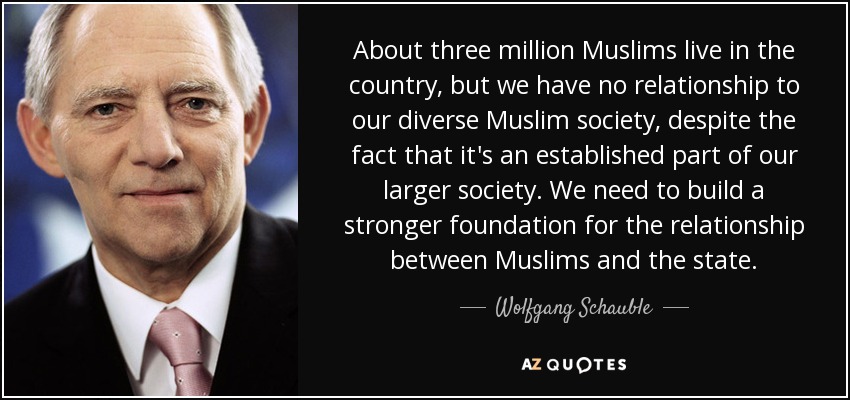 About three million Muslims live in the country, but we have no relationship to our diverse Muslim society, despite the fact that it's an established part of our larger society. We need to build a stronger foundation for the relationship between Muslims and the state. - Wolfgang Schauble