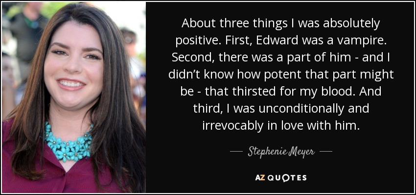 About three things I was absolutely positive. First, Edward was a vampire. Second, there was a part of him - and I didn’t know how potent that part might be - that thirsted for my blood. And third, I was unconditionally and irrevocably in love with him. - Stephenie Meyer