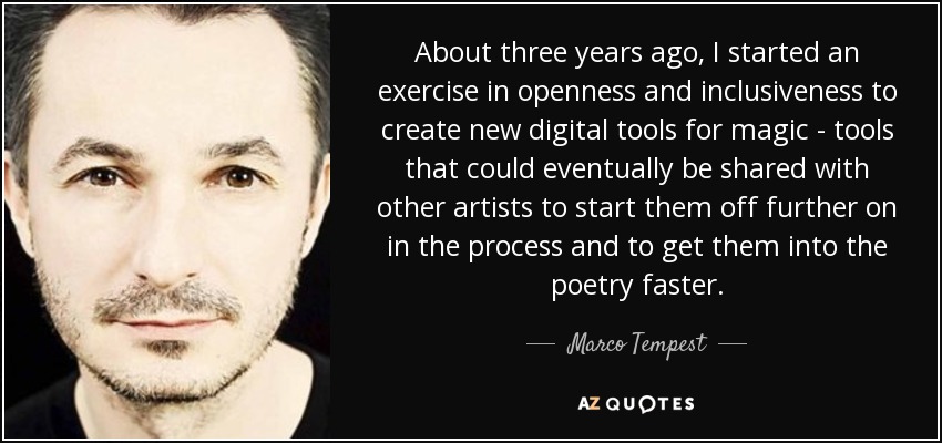 About three years ago, I started an exercise in openness and inclusiveness to create new digital tools for magic - tools that could eventually be shared with other artists to start them off further on in the process and to get them into the poetry faster. - Marco Tempest
