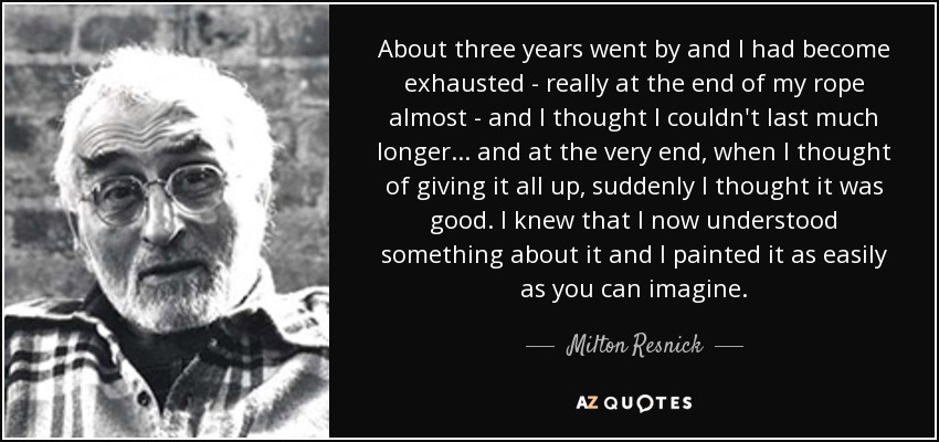 About three years went by and I had become exhausted - really at the end of my rope almost - and I thought I couldn't last much longer... and at the very end, when I thought of giving it all up, suddenly I thought it was good. I knew that I now understood something about it and I painted it as easily as you can imagine. - Milton Resnick