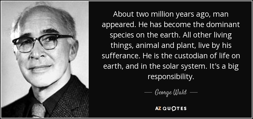 About two million years ago, man appeared. He has become the dominant species on the earth. All other living things, animal and plant, live by his sufferance. He is the custodian of life on earth, and in the solar system. It's a big responsibility. - George Wald