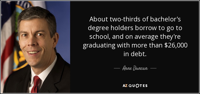 About two-thirds of bachelor's degree holders borrow to go to school, and on average they're graduating with more than $26,000 in debt. - Arne Duncan