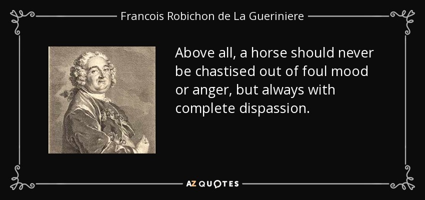 Above all, a horse should never be chastised out of foul mood or anger, but always with complete dispassion. - Francois Robichon de La Gueriniere
