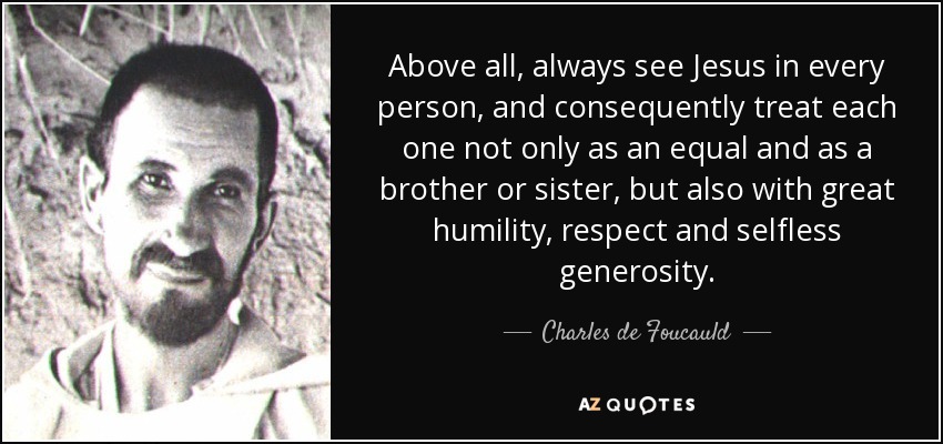 Above all, always see Jesus in every person, and consequently treat each one not only as an equal and as a brother or sister, but also with great humility, respect and selfless generosity. - Charles de Foucauld