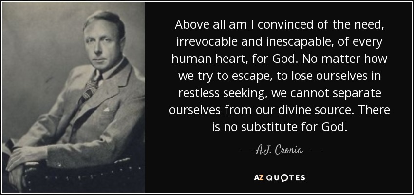 Above all am I convinced of the need, irrevocable and inescapable, of every human heart, for God. No matter how we try to escape, to lose ourselves in restless seeking, we cannot separate ourselves from our divine source. There is no substitute for God. - A.J. Cronin