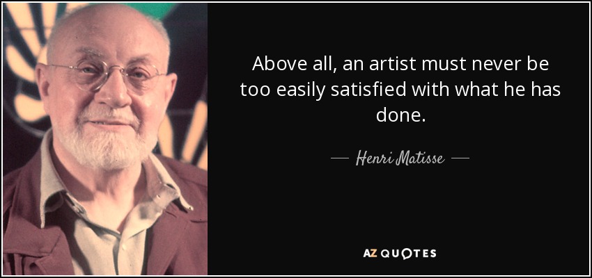 Above all, an artist must never be too easily satisfied with what he has done. - Henri Matisse