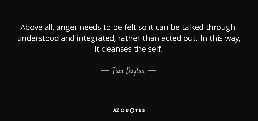 Above all, anger needs to be felt so it can be talked through, understood and integrated, rather than acted out. In this way, it cleanses the self. - Tian Dayton