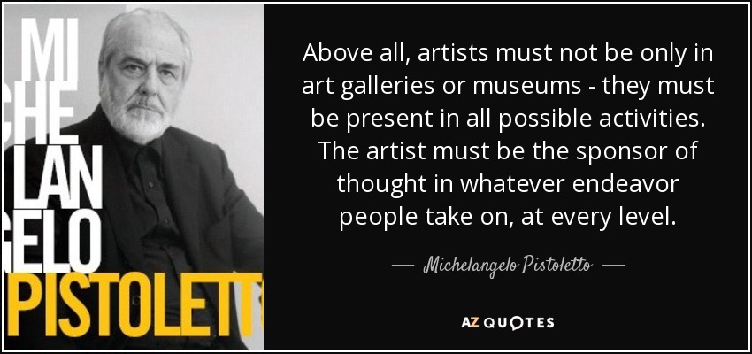 Above all, artists must not be only in art galleries or museums - they must be present in all possible activities. The artist must be the sponsor of thought in whatever endeavor people take on, at every level. - Michelangelo Pistoletto