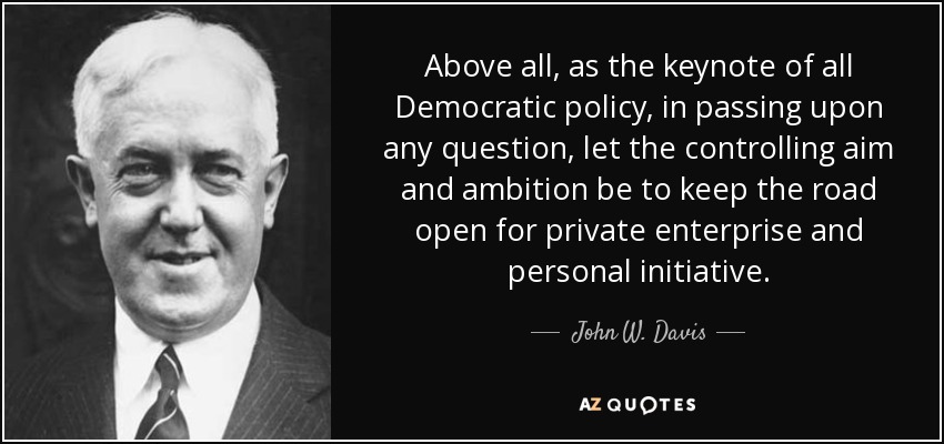 Above all, as the keynote of all Democratic policy, in passing upon any question, let the controlling aim and ambition be to keep the road open for private enterprise and personal initiative. - John W. Davis
