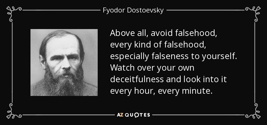 Above all, avoid falsehood, every kind of falsehood, especially falseness to yourself. Watch over your own deceitfulness and look into it every hour, every minute. - Fyodor Dostoevsky