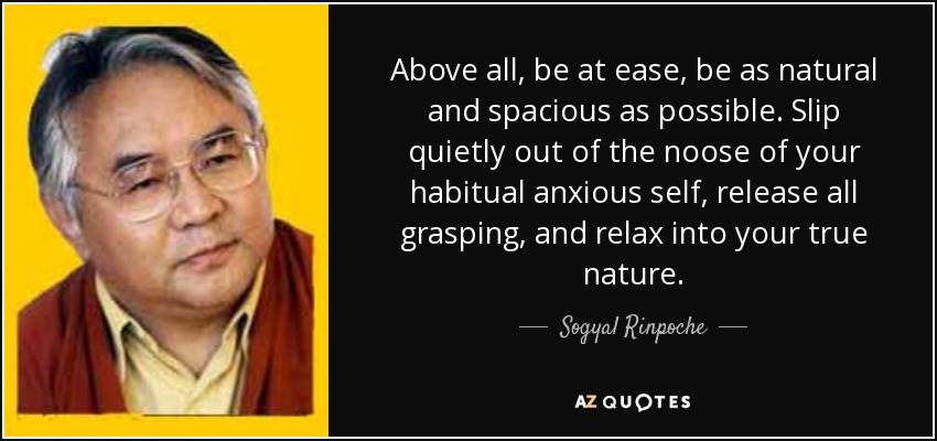 Above all, be at ease, be as natural and spacious as possible. Slip quietly out of the noose of your habitual anxious self, release all grasping, and relax into your true nature. - Sogyal Rinpoche