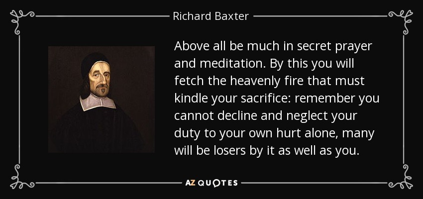 Above all be much in secret prayer and meditation. By this you will fetch the heavenly fire that must kindle your sacrifice: remember you cannot decline and neglect your duty to your own hurt alone, many will be losers by it as well as you. - Richard Baxter