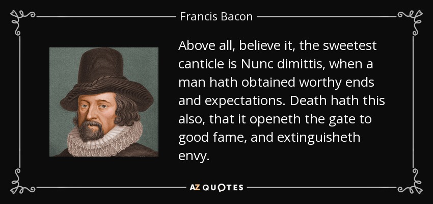 Above all, believe it, the sweetest canticle is Nunc dimittis, when a man hath obtained worthy ends and expectations. Death hath this also, that it openeth the gate to good fame, and extinguisheth envy. - Francis Bacon