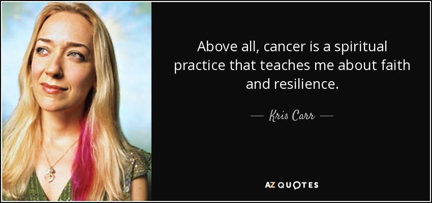 Above all, cancer is a spiritual practice that teaches me about faith and resilience. - Kris Carr