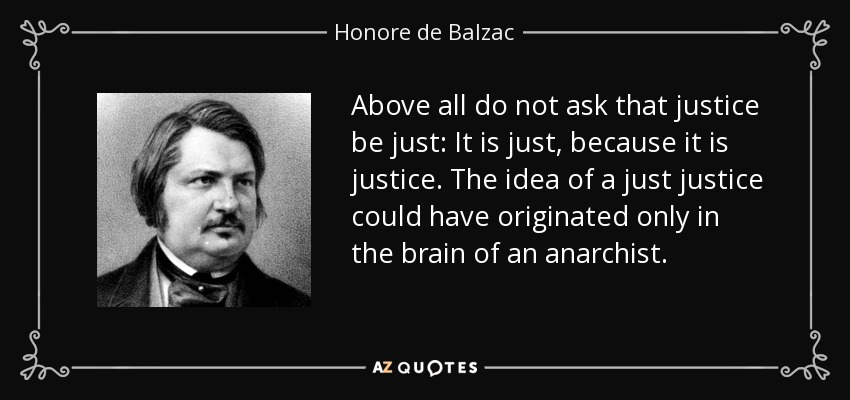 Above all do not ask that justice be just: It is just, because it is justice. The idea of a just justice could have originated only in the brain of an anarchist. - Honore de Balzac