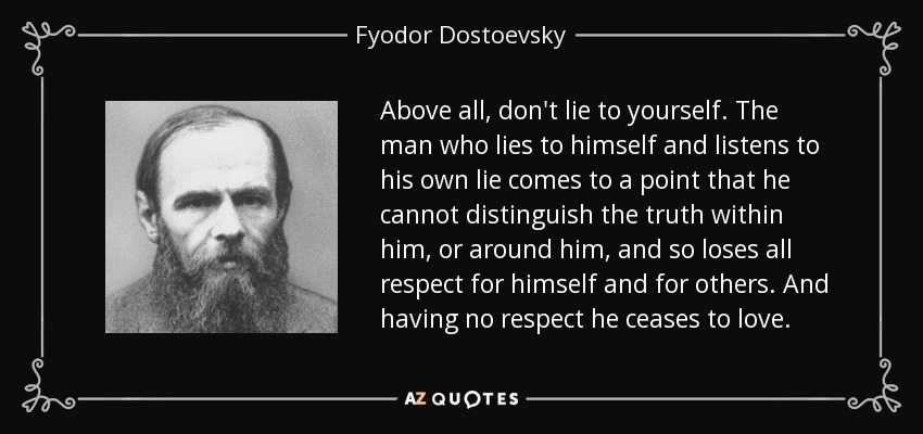 Above all, don't lie to yourself. The man who lies to himself and listens to his own lie comes to a point that he cannot distinguish the truth within him, or around him, and so loses all respect for himself and for others. And having no respect he ceases to love. - Fyodor Dostoevsky