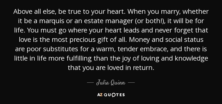 Above all else, be true to your heart. When you marry, whether it be a marquis or an estate manager (or both!), it will be for life. You must go where your heart leads and never forget that love is the most precious gift of all. Money and social status are poor substitutes for a warm, tender embrace, and there is little in life more fulfilling than the joy of loving and knowledge that you are loved in return. - Julia Quinn