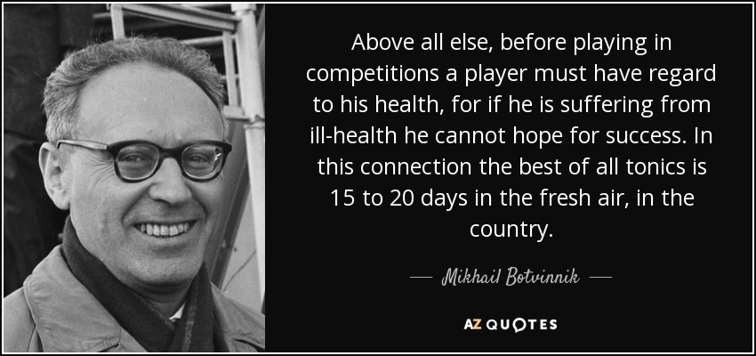 Above all else, before playing in competitions a player must have regard to his health, for if he is suffering from ill-health he cannot hope for success. In this connection the best of all tonics is 15 to 20 days in the fresh air, in the country. - Mikhail Botvinnik